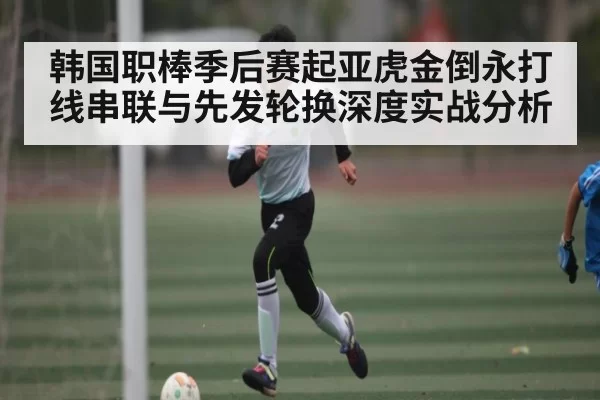 韩国职棒季后赛起亚虎金倒永打线串联与先发轮换深度实战分析